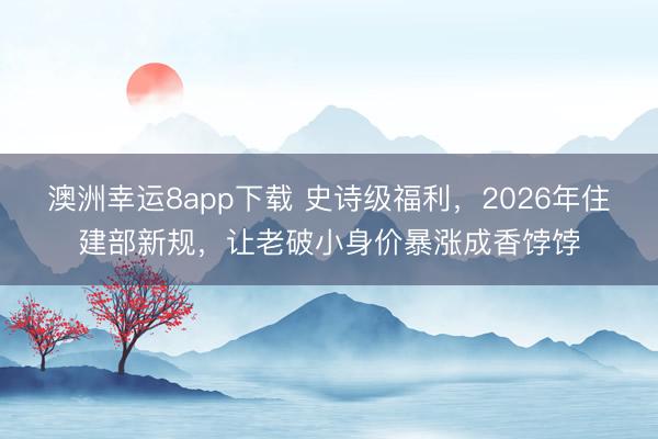 澳洲幸運8app下載 史詩級福利，2026年住建部新規，讓老破小身價暴漲成香餑餑
