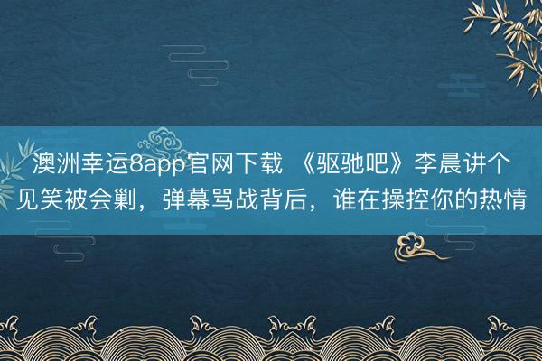 澳洲幸運(yùn)8app官網(wǎng)下載 《驅(qū)馳吧》李晨講個(gè)見笑被會剿，彈幕罵戰(zhàn)背后，誰在操控你的熱情