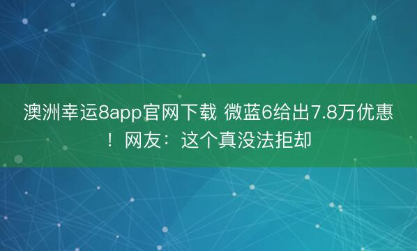 澳洲幸運8app官網(wǎng)下載 微藍(lán)6給出7.8萬優(yōu)惠！網(wǎng)友：這個真沒法拒卻