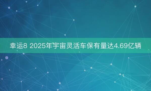 幸運(yùn)8 2025年宇宙靈活車保有量達(dá)4.69億輛