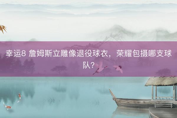 幸運8 詹姆斯立雕像退役球衣，榮耀包攝哪支球隊？