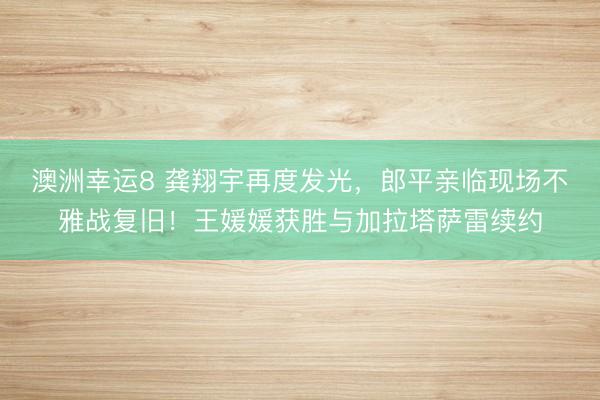 澳洲幸運(yùn)8 龔翔宇再度發(fā)光,郎平親臨現(xiàn)場不雅戰(zhàn)復(fù)舊!王媛媛獲勝與加拉塔薩雷續(xù)約