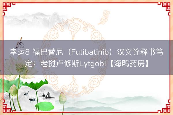 幸運(yùn)8 福巴替尼（Futibatinib）漢文詮釋書(shū)篤定；老撾盧修斯Lytgobi【海鷗藥房】