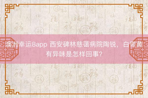 澳洲幸運(yùn)8app 西安碑林慈藹病院陶銳，白帶黃有異味是怎樣回事？