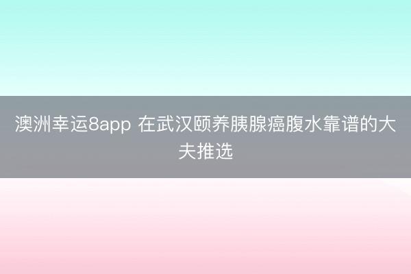澳洲幸運8app 在武漢頤養胰腺癌腹水靠譜的大夫推選