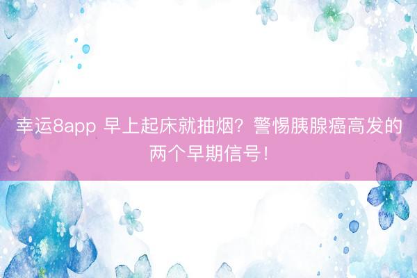 幸運(yùn)8app 早上起床就抽煙？警惕胰腺癌高發(fā)的兩個(gè)早期信號(hào)！