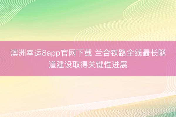 澳洲幸運(yùn)8app官網(wǎng)下載 蘭合鐵路全線最長(zhǎng)隧道建設(shè)取得關(guān)鍵性進(jìn)展