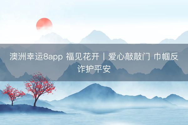 澳洲幸運(yùn)8app 福見(jiàn)花開(kāi)丨愛(ài)心敲敲門 巾幗反詐護(hù)平安