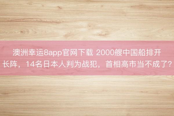 澳洲幸運8app官網下載 2000艘中國船排開長陣,14名日本人判為戰(zhàn)犯,首相高市當不成了?