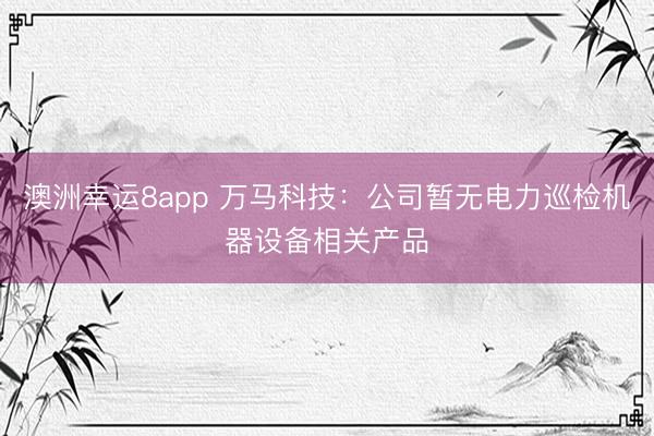 澳洲幸運(yùn)8app 萬馬科技:公司暫無電力巡檢機(jī)器設(shè)備相關(guān)產(chǎn)品