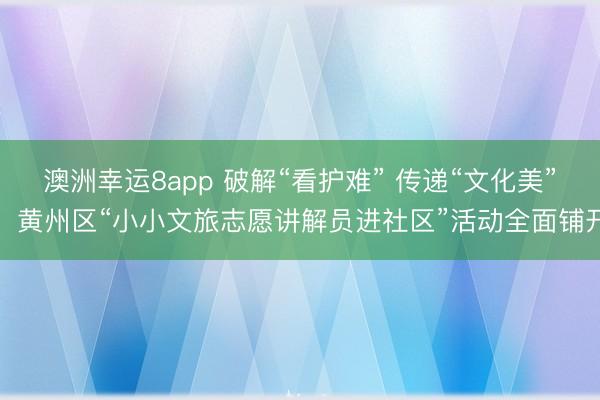 澳洲幸運8app 破解“看護難” 傳遞“文化美”，黃州區“小小文旅志愿講解員進社區”活動全面鋪開