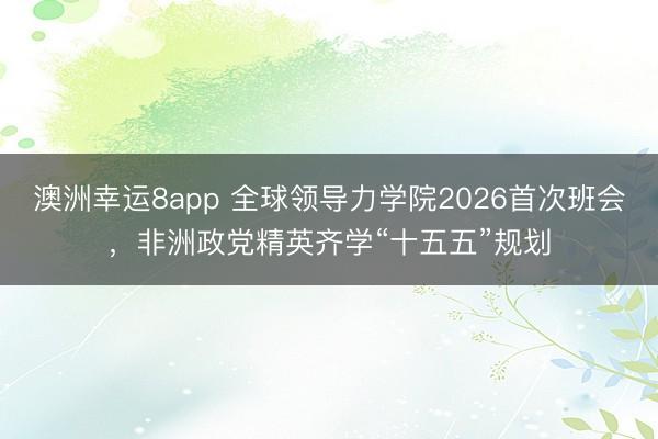 澳洲幸運8app 全球領導力學院2026首次班會,非洲政黨精英齊學“十五五”規劃