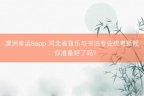 澳洲幸運8app 河北省音樂與書法專業(yè)統(tǒng)考新規(guī)：你準備好了嗎？