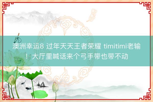 澳洲幸運(yùn)8 過(guò)年天天王者榮耀 timitimi老輸！大廳里喊話來(lái)個(gè)弓手帶也帶不動(dòng)