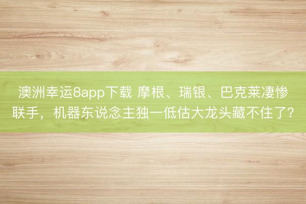 澳洲幸運(yùn)8app下載 摩根、瑞銀、巴克萊凄慘聯(lián)手,機(jī)器東說(shuō)念主獨(dú)一低估大龍頭藏不住了?