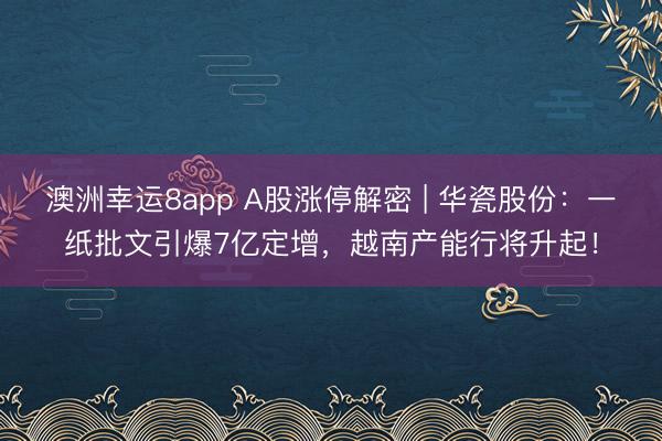 澳洲幸運8app A股漲停解密 | 華瓷股份:一紙批文引爆7億定增,越南產能行將升起!